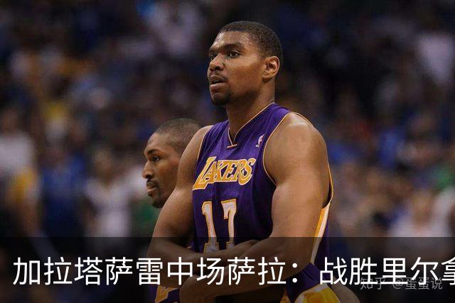 加拉塔萨雷中场萨拉：战胜里尔拿下欧冠首胜给全队带来了信心