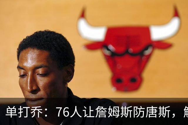 单打乔：76人让詹姆斯防唐斯，解放了恩比德