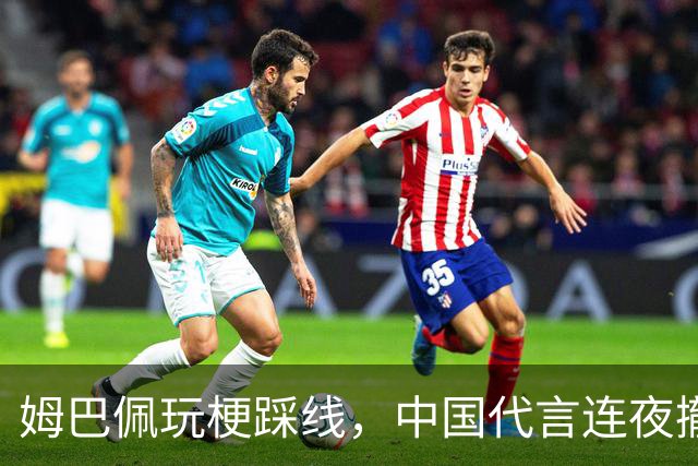 姆巴佩玩梗踩线，中国代言连夜撤光：脸是租来的，底线才是自己的
