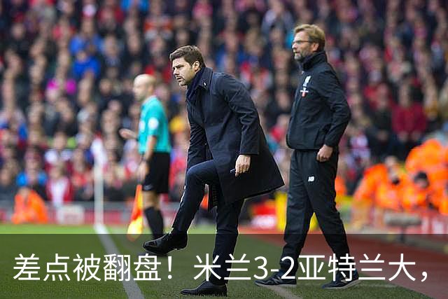 差点被翻盘！米兰3-2亚特兰大，3-0领先怎么会手软