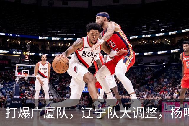 打爆广厦队，辽宁队大调整，杨鸣宣布最新决定