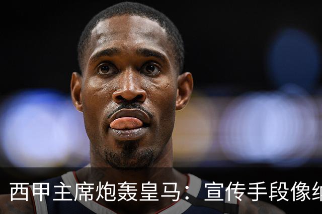西甲主席炮轰皇马：宣传手段像纳粹 永远把自己当受害者