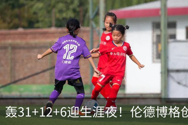 轰31+12+6迎生涯夜！伦德博格创5纪录比肩韦伯 谁说无缘最佳新秀？