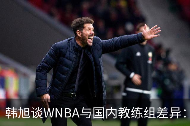 韩旭谈WNBA与国内教练组差异：那边分工明确，国内基本一主两助