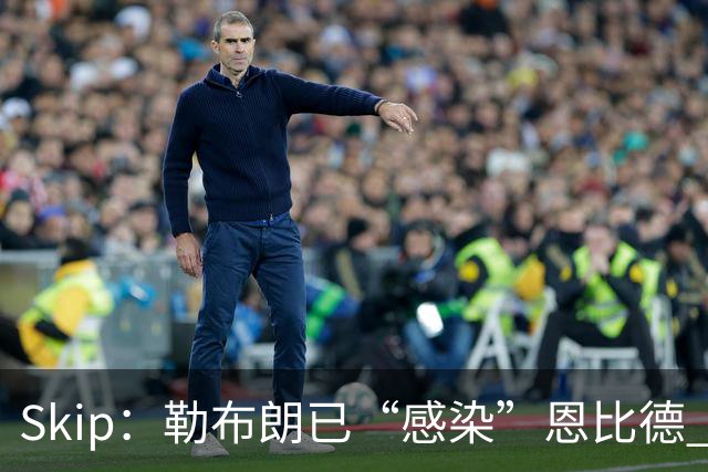 Skip：勒布朗已“感染”恩比德 激励其改变饮食并学会管理膝盖